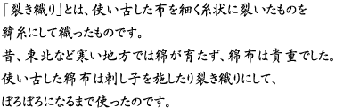 「裂き織り」とは、使い古した布を細く糸状に裂いたものを緯糸にして織ったものです。昔、東北など寒い地方では綿が育たず、綿布は貴重でした。使い古した綿布は刺し子を施したり裂き織りにして、ぼろぼろになるまで使ったのです。