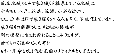 現在地域ぐるみで裂き織りを継承している地域は、十和田、八戸、花巻、佐渡、小谷などです。また、近年は絹で裂き織りをする人も多く、多様化しています。裂き織りの醍醐味は、もともとの模様が別の模様に生まれ変わることに尽きますが、捨てられる運命だった布にもう一度命を吹き込む究極のリサイクルとも言えます。