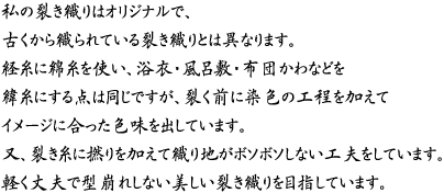 私の裂き織りはオリジナルで、古くから織られている裂き織りとは異なります。経糸に綿糸を使い、浴衣・風呂敷・布団かわなどを緯糸にする点は同じですが、裂く前に染色の工程を加えてイメージに合った色味を出しています。又、裂き糸に撚りを加えて織り地がボソボソしない工夫をしています。軽く丈夫で型崩れしない美しい裂き織りを目指しています。