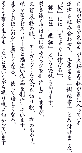 自然が好きで糸や布が大好きな私が気に入っている漢字を組み合わせて、工房名を「樹絲布」と名付けました。「樹」には「まっすぐに伸びる」、「絲」には「繊細」という意味もあります。裂き織りでは主に帯やバッグを制作していますが、久留米絣の服、オーガンジーを使った切り絵、布のあかり、様々なタピストリーなど幅広い作品を制作しています。暮らしがほんの少し楽しくなる、使って嬉しくなる、そんな布を生み出したいと思いながら織り機に向かっています。