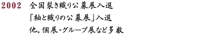 2002 全国裂き織り公募展入選「紬と織りの公募展」入選他。個展・グループ展など多数